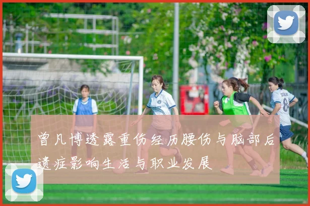 曾凡博透露重伤经历腰伤与脑部后遗症影响生活与职业发展