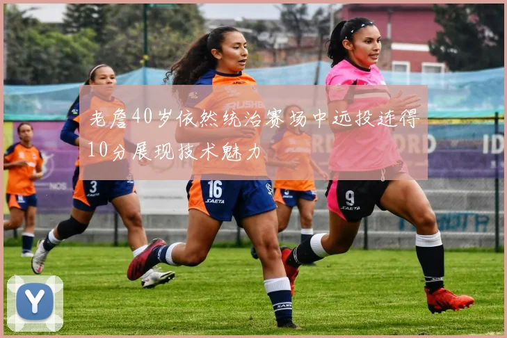 老詹40岁依然统治赛场中远投连得10分展现技术魅力