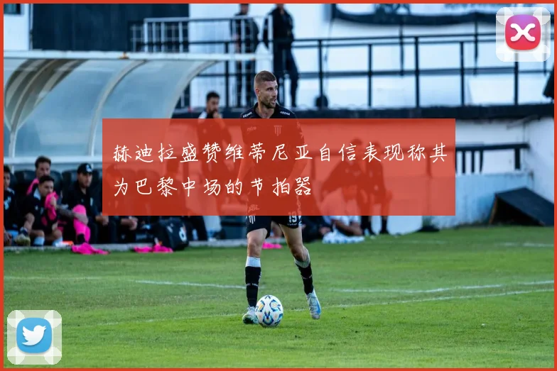 赫迪拉盛赞维蒂尼亚自信表现称其为巴黎中场的节拍器