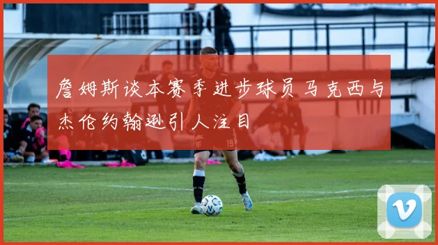 詹姆斯谈本赛季进步球员马克西与杰伦约翰逊引人注目