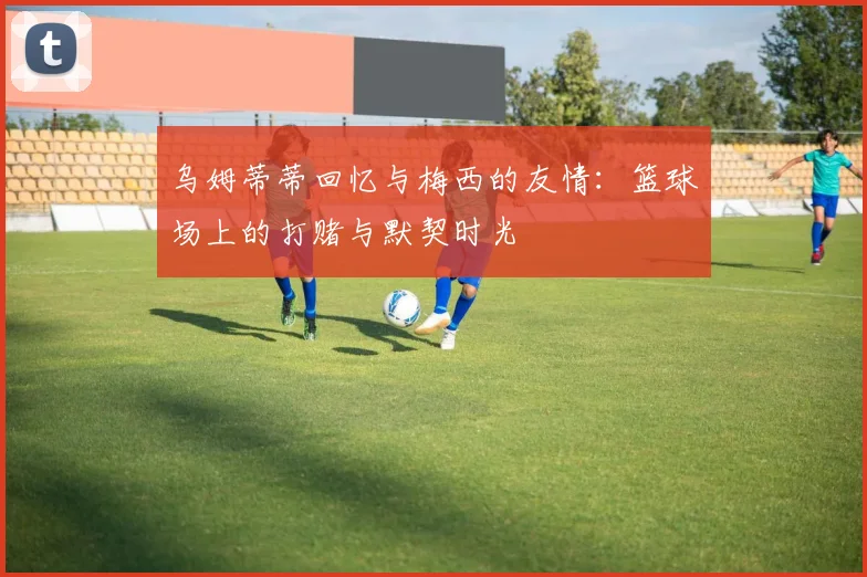 乌姆蒂蒂回忆与梅西的友情：篮球场上的打赌与默契时光