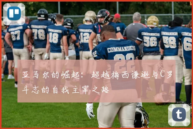 亚马尔的崛起：超越梅西谦逊与C罗斗志的自我主宰之路