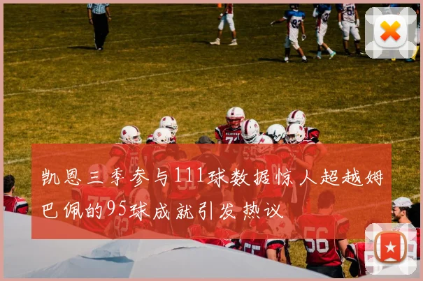 凯恩三季参与111球数据惊人超越姆巴佩的95球成就引发热议