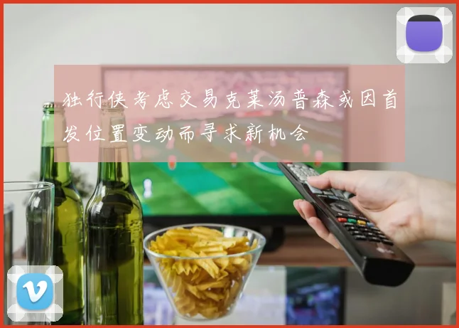 独行侠考虑交易克莱汤普森或因首发位置变动而寻求新机会