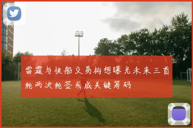 雷霆与快船交易构想曝光未来三首轮两次轮签或成关键筹码