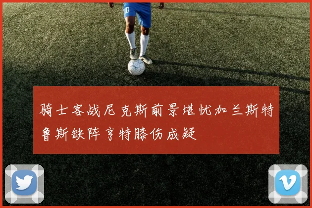 骑士客战尼克斯前景堪忧加兰斯特鲁斯缺阵亨特膝伤成疑