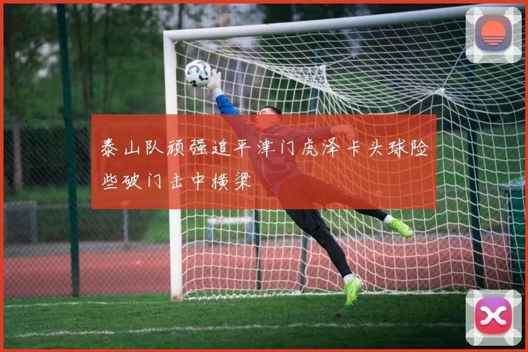 泰山队顽强追平津门虎泽卡头球险些破门击中横梁