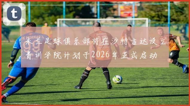 米兰足球俱乐部将在沙特吉达设立青训学院计划于2026年正式启动