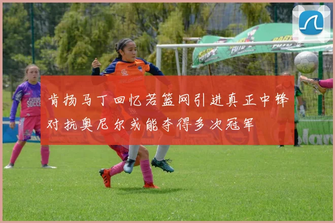 肯扬马丁回忆若篮网引进真正中锋对抗奥尼尔或能夺得多次冠军