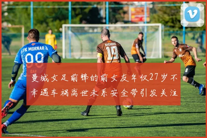 曼城女足前锋的前女友年仅27岁不幸遇车祸离世未系安全带引发关注
