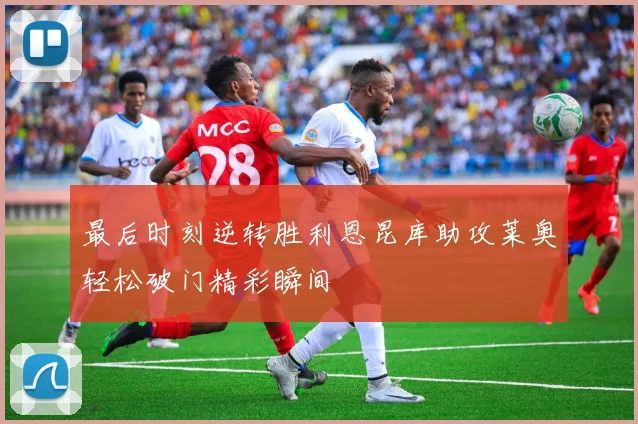 最后时刻逆转胜利恩昆库助攻莱奥轻松破门精彩瞬间
