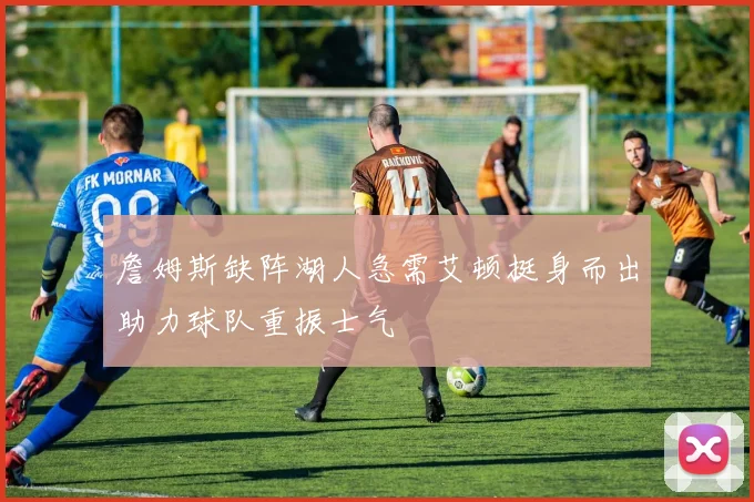詹姆斯缺阵湖人急需艾顿挺身而出助力球队重振士气