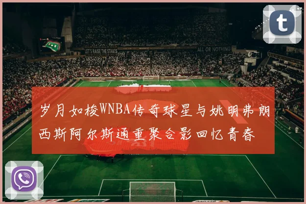 岁月如梭WNBA传奇球星与姚明弗朗西斯阿尔斯通重聚合影回忆青春