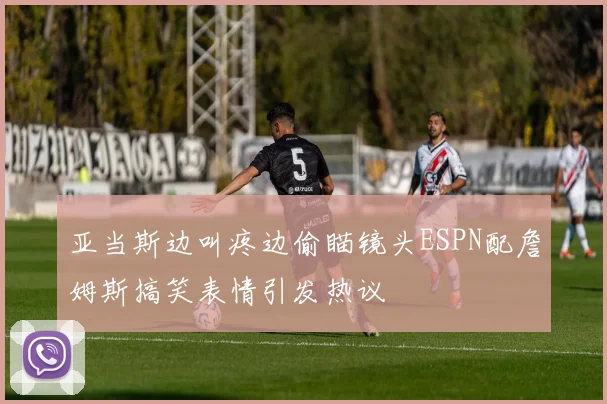 亚当斯边叫疼边偷瞄镜头ESPN配詹姆斯搞笑表情引发热议
