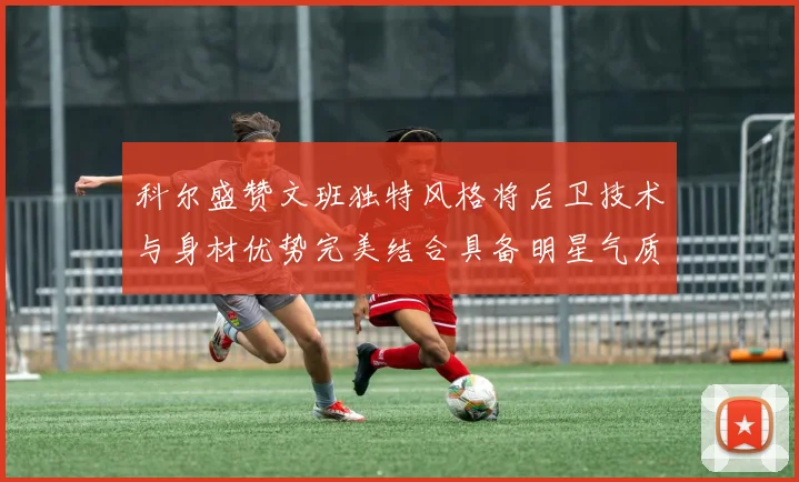 科尔盛赞文班独特风格将后卫技术与身材优势完美结合具备明星气质与球队形象