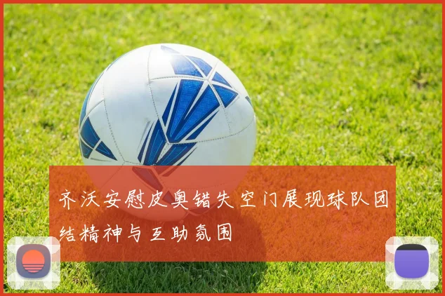 齐沃安慰皮奥错失空门展现球队团结精神与互助氛围