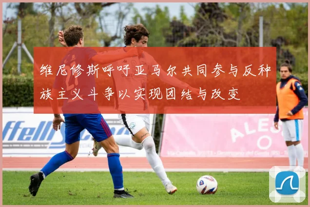 维尼修斯呼吁亚马尔共同参与反种族主义斗争以实现团结与改变