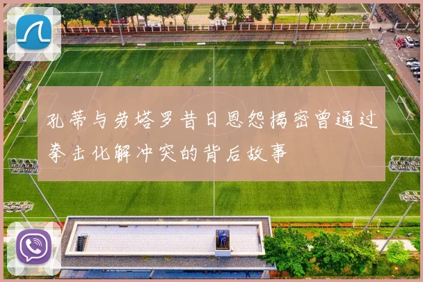 孔蒂与劳塔罗昔日恩怨揭密曾通过拳击化解冲突的背后故事