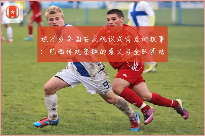 达万分享国安庆祝仪式背后的故事：巴西传统墨镜的意义与全队团结的象征