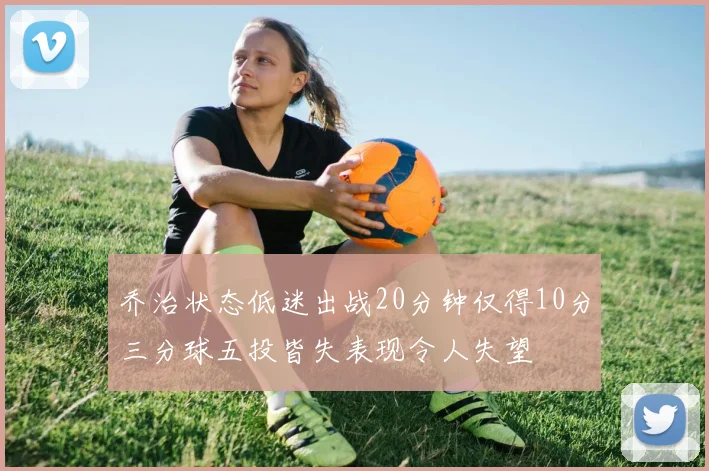 乔治状态低迷出战20分钟仅得10分三分球五投皆失表现令人失望