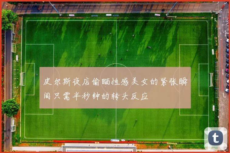 皮尔斯夜店偷瞄性感美女的紧张瞬间只需半秒钟的转头反应