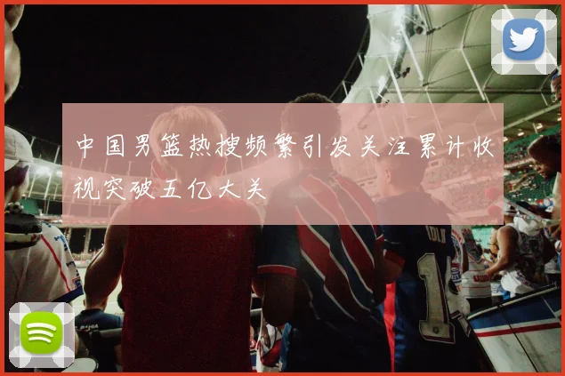 中国男篮热搜频繁引发关注累计收视突破五亿大关