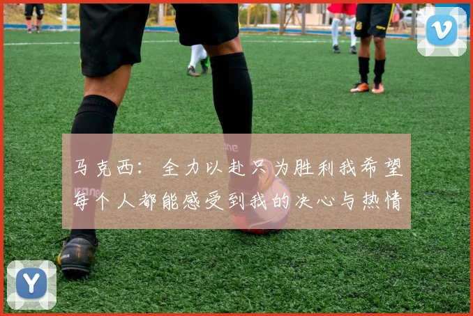 马克西：全力以赴只为胜利我希望每个人都能感受到我的决心与热情