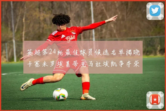 英超第24轮最佳球员候选名单揭晓卡塞米罗埃基蒂克马杜埃凯争夺荣誉