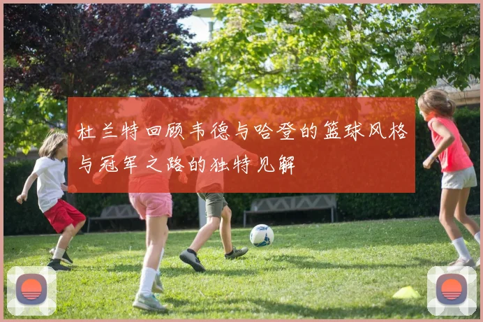 杜兰特回顾韦德与哈登的篮球风格与冠军之路的独特见解