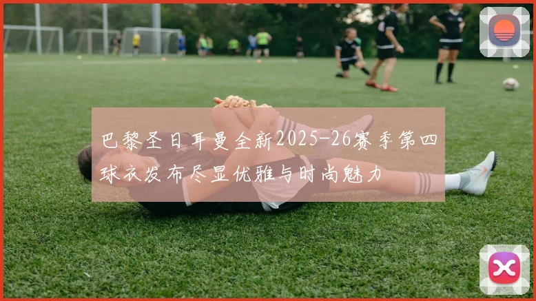 巴黎圣日耳曼全新2025-26赛季第四球衣发布尽显优雅与时尚魅力