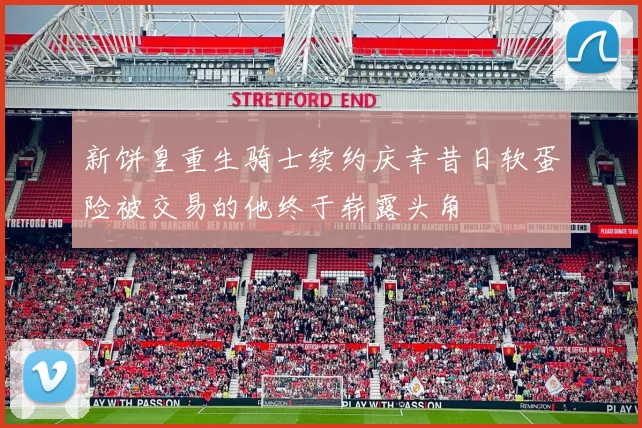 新饼皇重生骑士续约庆幸昔日软蛋险被交易的他终于崭露头角