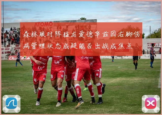 森林狼对阵猛龙爱德华兹因右脚伤病管理状态成疑能否出战成焦点