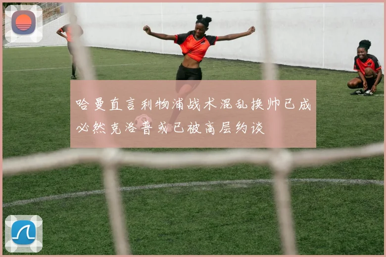 哈曼直言利物浦战术混乱换帅已成必然克洛普或已被高层约谈