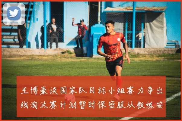 王博豪谈国家队目标小组赛力争出线淘汰赛计划暂时保密服从教练安排