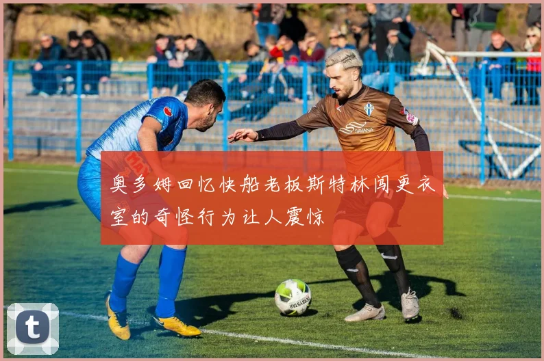 奥多姆回忆快船老板斯特林闯更衣室的奇怪行为让人震惊