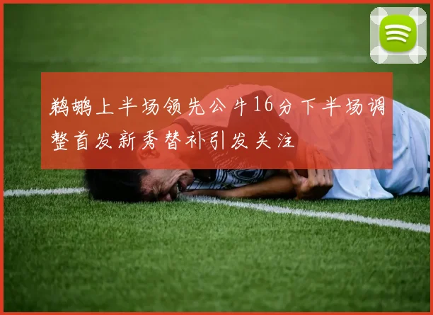 鹈鹕上半场领先公牛16分下半场调整首发新秀替补引发关注