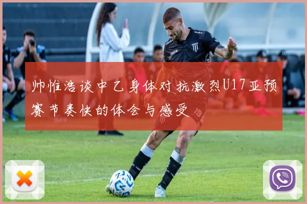帅惟浩谈中乙身体对抗激烈U17亚预赛节奏快的体会与感受
