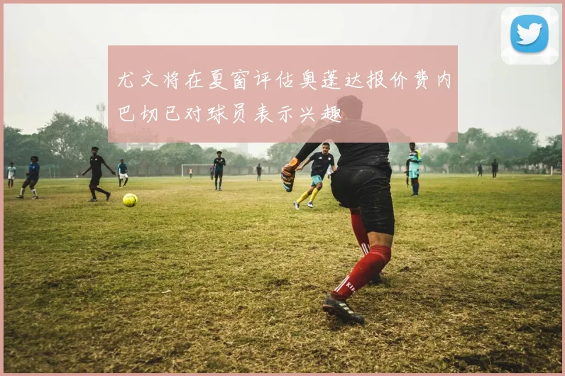 尤文将在夏窗评估奥蓬达报价费内巴切已对球员表示兴趣