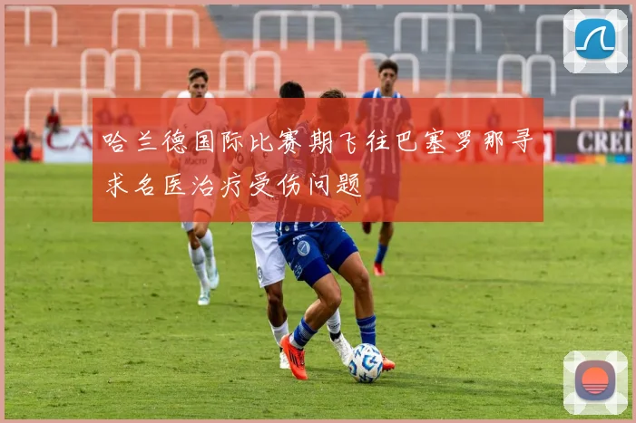 哈兰德国际比赛期飞往巴塞罗那寻求名医治疗受伤问题
