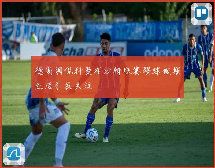 德尚调侃科曼在沙特联赛踢球假期生活引发关注