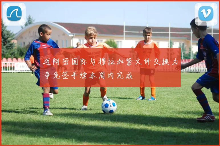 迈阿密国际与穆拉加紧文件交换力争免签手续本周内完成