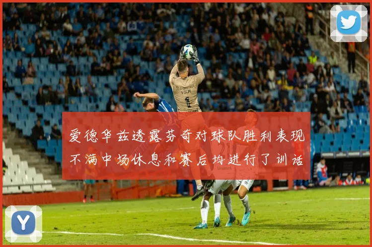 爱德华兹透露芬奇对球队胜利表现不满中场休息和赛后均进行了训话