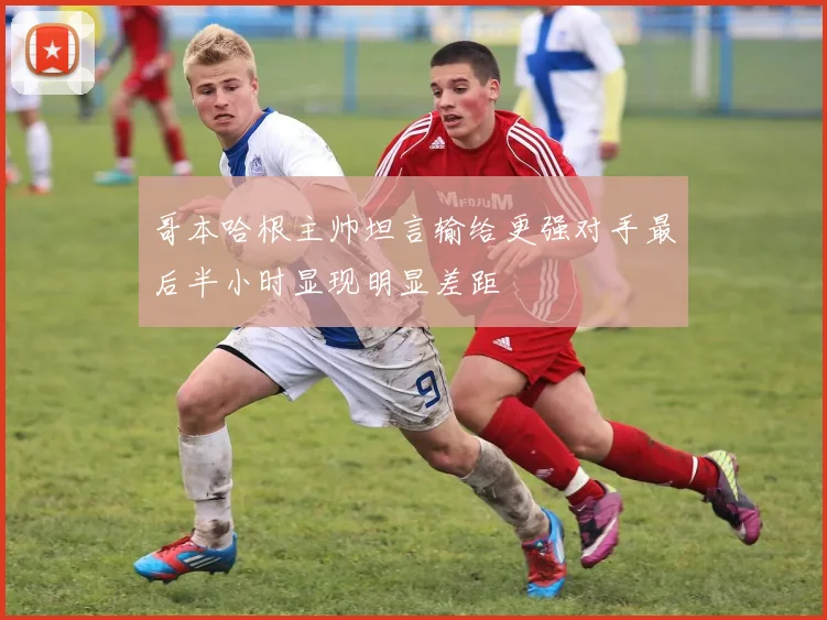 哥本哈根主帅坦言输给更强对手最后半小时显现明显差距