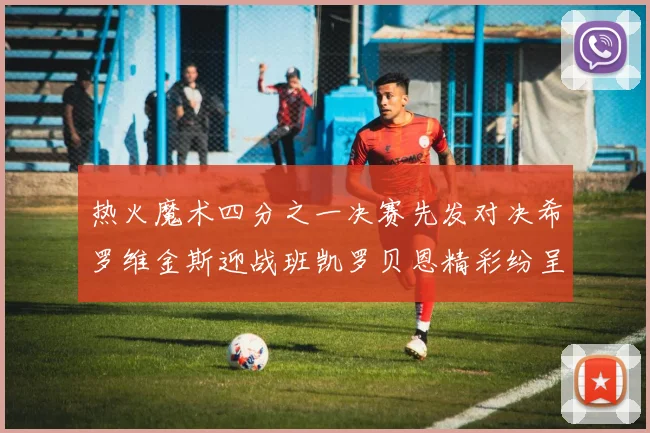 热火魔术四分之一决赛先发对决希罗维金斯迎战班凯罗贝恩精彩纷呈